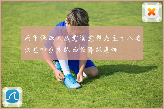 西甲保级大战愈演愈烈九至十八名仅差四分多队面临降级危机