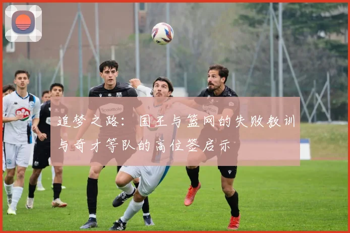 追梦之路：国王与篮网的失败教训与奇才等队的高位签启示