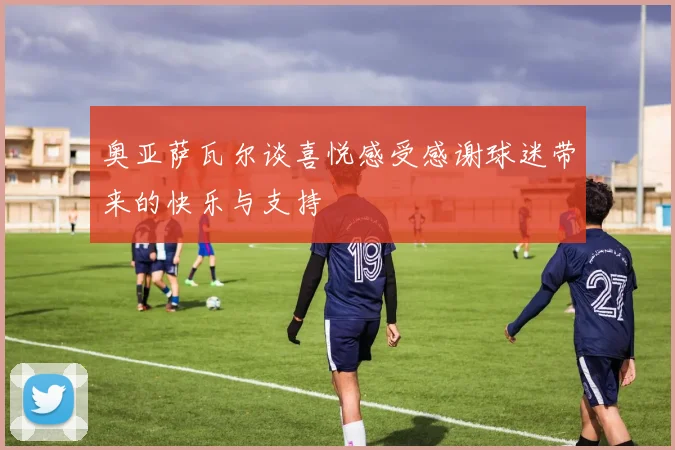 奥亚萨瓦尔谈喜悦感受感谢球迷带来的快乐与支持