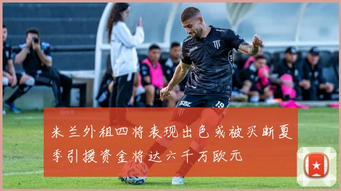 米兰外租四将表现出色或被买断夏季引援资金将达六千万欧元