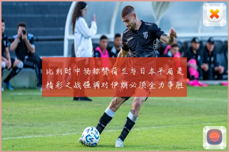 比利时中场称赞荷兰与日本平局是精彩之战强调对伊朗必须全力争胜