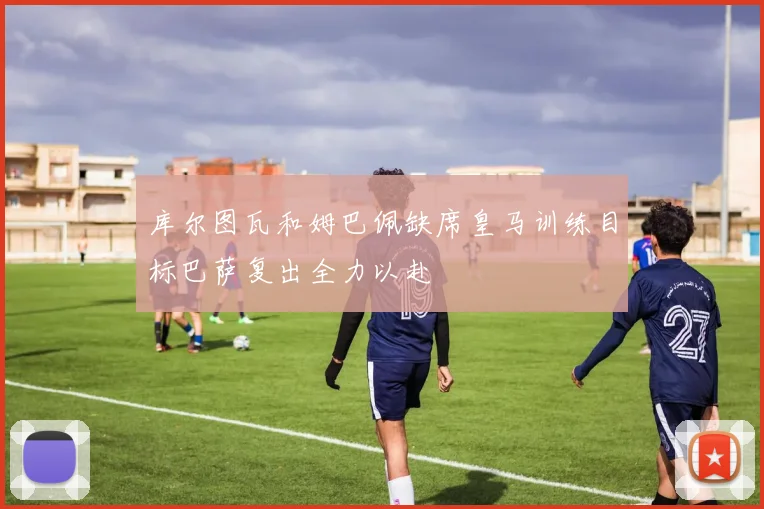 库尔图瓦和姆巴佩缺席皇马训练目标巴萨复出全力以赴