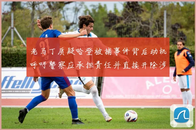 老马丁质疑哈登被捕事件背后动机呼吁警察应承担责任并直接开除涉事人员