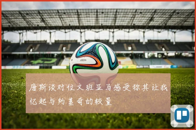 唐斯谈对位文班亚马感受称其让我忆起与约基奇的较量