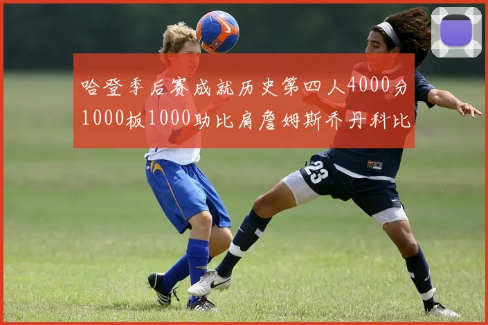 哈登季后赛成就历史第四人4000分1000板1000助比肩詹姆斯乔丹科比