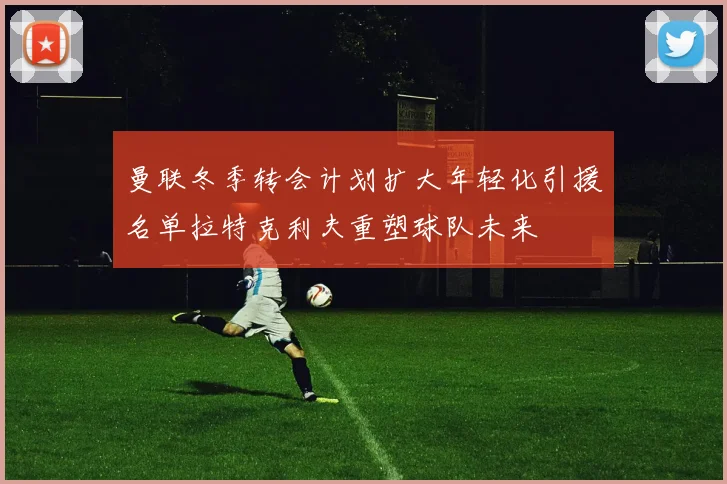 曼联冬季转会计划扩大年轻化引援名单拉特克利夫重塑球队未来