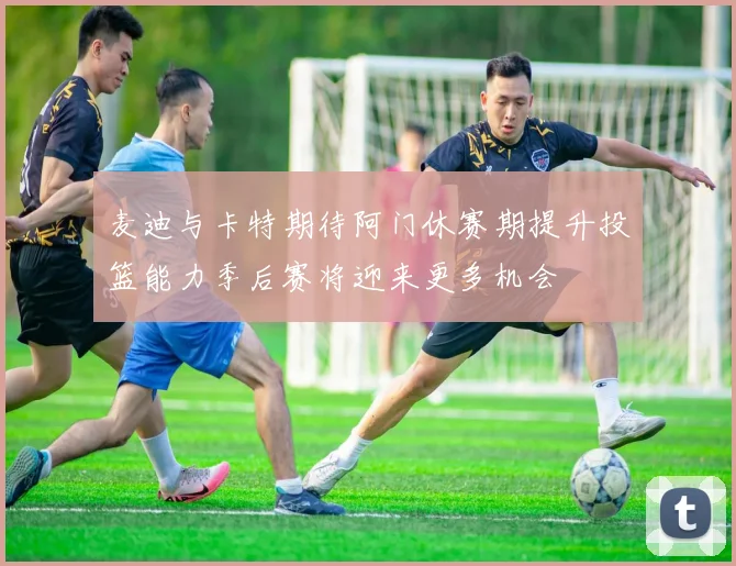 麦迪与卡特期待阿门休赛期提升投篮能力季后赛将迎来更多机会