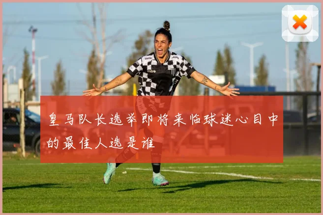 皇马队长选举即将来临球迷心目中的最佳人选是谁