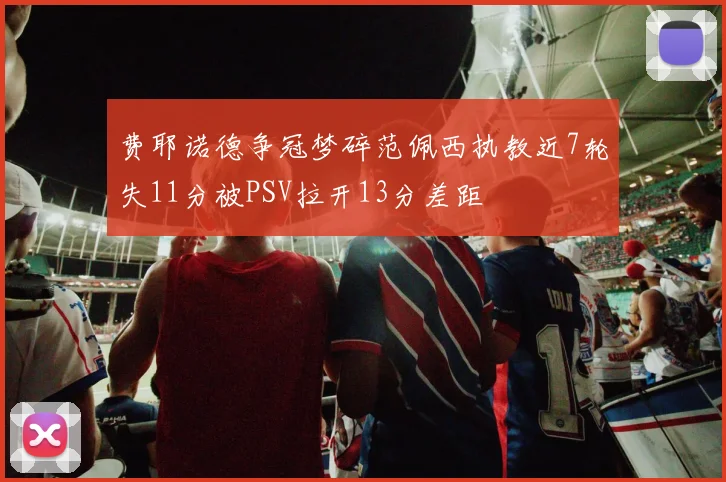 费耶诺德争冠梦碎范佩西执教近7轮失11分被PSV拉开13分差距