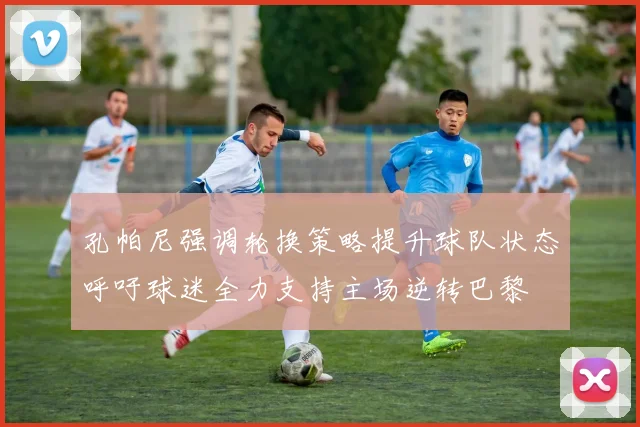 孔帕尼强调轮换策略提升球队状态呼吁球迷全力支持主场逆转巴黎
