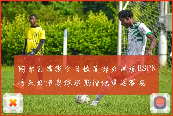 阿尔瓦雷斯今日恢复部分训练ESPN传来好消息球迷期待他重返赛场