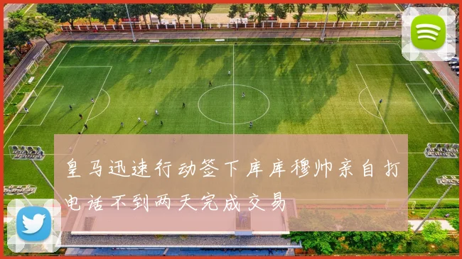 皇马迅速行动签下库库穆帅亲自打电话不到两天完成交易