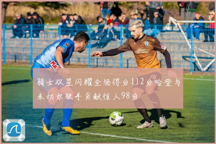 骑士双星闪耀全场得分112分哈登与米切尔联手贡献惊人98分
