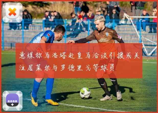 意媒称马洛塔赴皇马洽谈引援或关注居莱尔与罗德里戈等球员