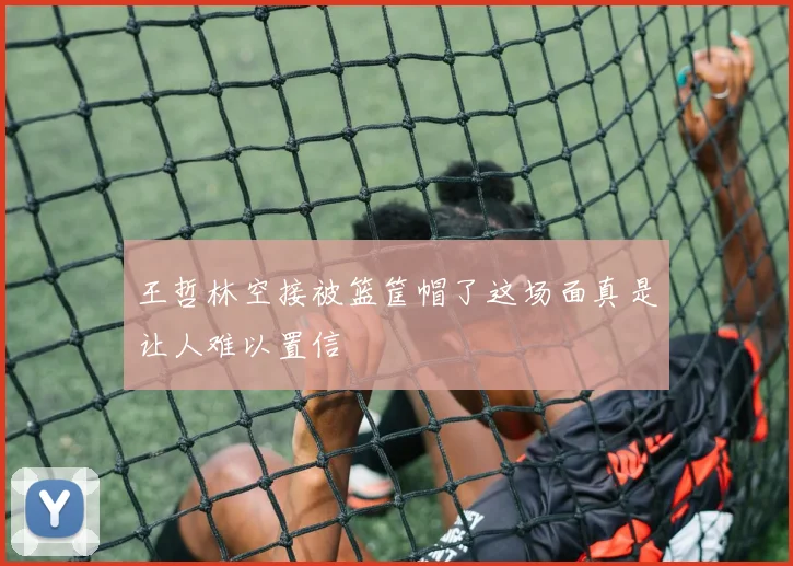 王哲林空接被篮筐帽了这场面真是让人难以置信