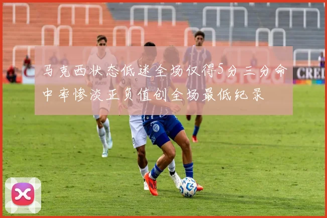 马克西状态低迷全场仅得5分三分命中率惨淡正负值创全场最低纪录