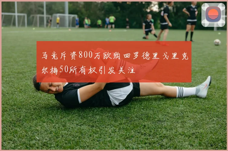 马竞斥资800万欧购回罗德里戈里克尔梅50所有权引发关注