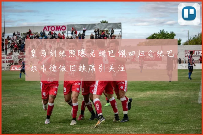皇马训练照曝光姆巴佩回归合练巴尔韦德依旧缺席引关注